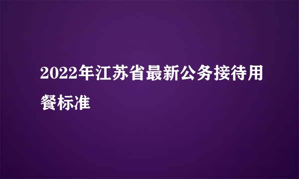 2022年江苏省最新公务接待用餐标准