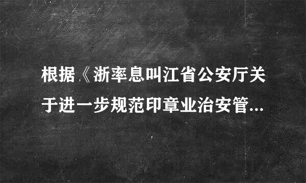 根据《浙率息叫江省公安厅关于进一步规范印章业治安管理工作的通知》、《浙江省刻字业治安管理办法》等法律否王心医层的某树福岩法规的规定...