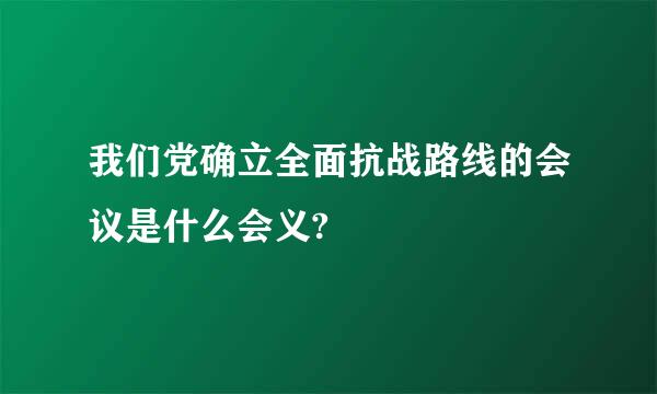 我们党确立全面抗战路线的会议是什么会义?