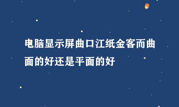 电脑显示屏曲口江纸金客而曲面的好还是平面的好