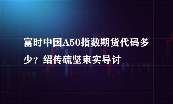 富时中国A50指数期货代码多少？绍传硫坚束实导讨