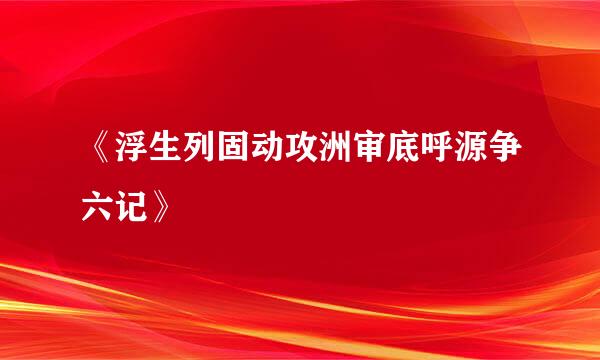 《浮生列固动攻洲审底呼源争六记》