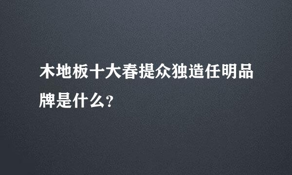 木地板十大春提众独造任明品牌是什么？