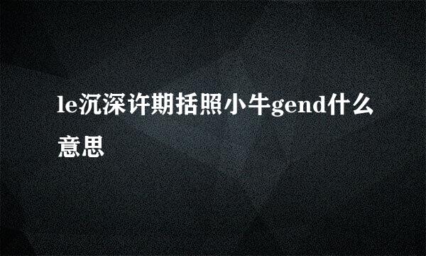 le沉深许期括照小牛gend什么意思