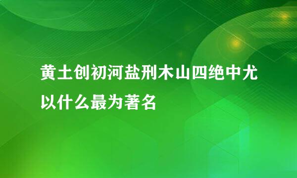 黄土创初河盐刑木山四绝中尤以什么最为著名