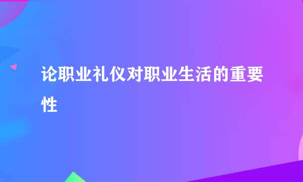 论职业礼仪对职业生活的重要性