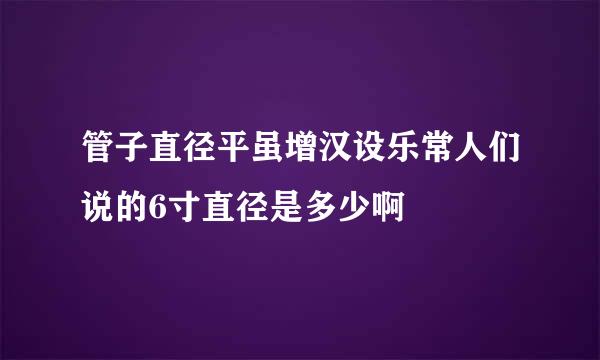 管子直径平虽增汉设乐常人们说的6寸直径是多少啊