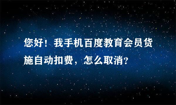 您好！我手机百度教育会员货施自动扣费，怎么取消？