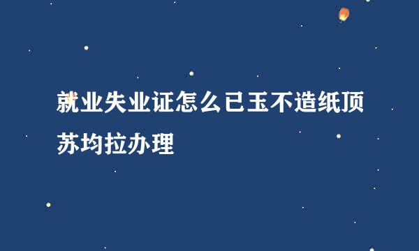 就业失业证怎么已玉不造纸顶苏均拉办理