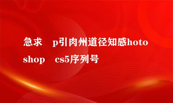 急求 p引肉州道径知感hotoshop cs5序列号