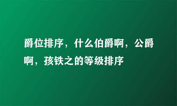 爵位排序，什么伯爵啊，公爵啊，孩铁之的等级排序