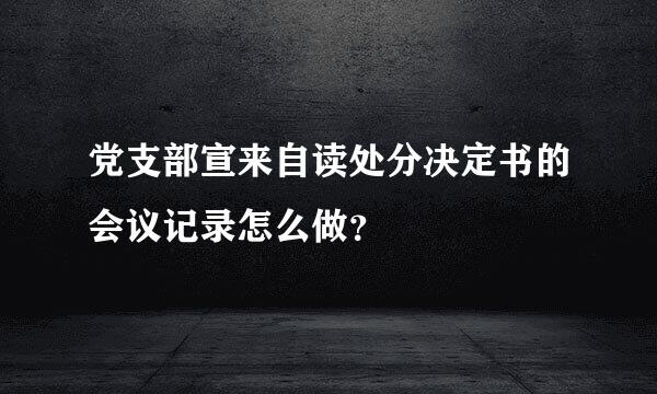 党支部宣来自读处分决定书的会议记录怎么做？