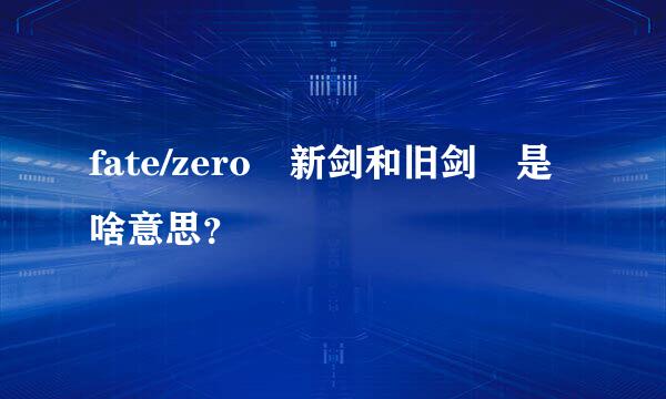 fate/zero 新剑和旧剑 是啥意思？