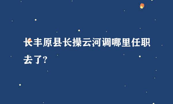 长丰原县长操云河调哪里任职去了?