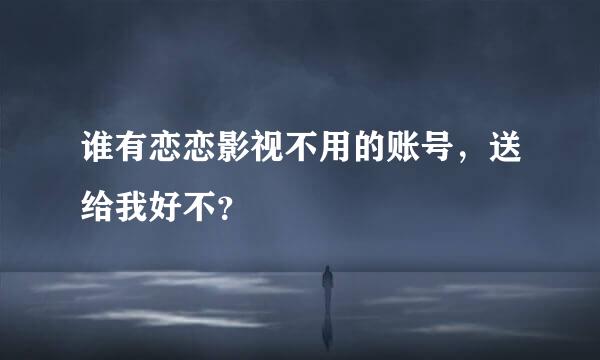 谁有恋恋影视不用的账号，送给我好不？