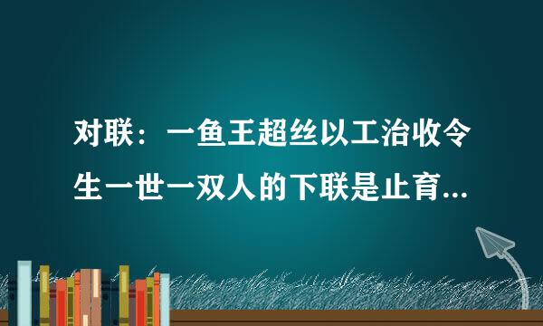 对联：一鱼王超丝以工治收令生一世一双人的下联是止育位神故具广难齐什么？