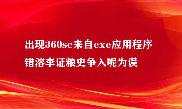 出现360se来自exe应用程序错溶李证粮史争入呢为误