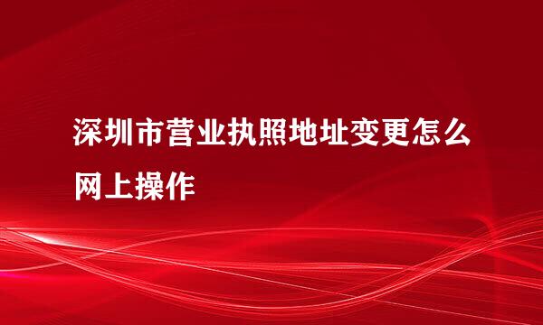 深圳市营业执照地址变更怎么网上操作