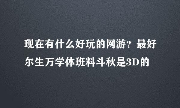 现在有什么好玩的网游？最好尔生万学体班料斗秋是3D的