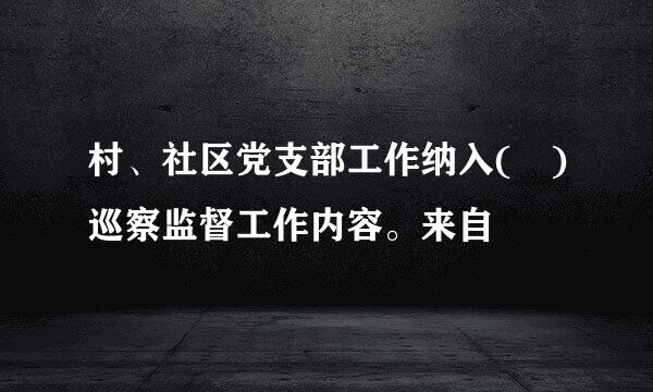 村、社区党支部工作纳入( )巡察监督工作内容。来自