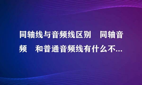 同轴线与音频线区别 同轴音频 和普通音频线有什么不由政交木开同之处