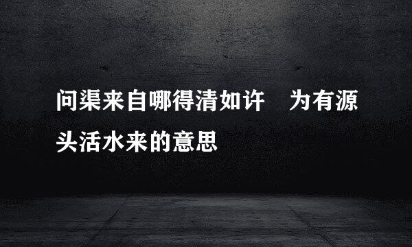 问渠来自哪得清如许 为有源头活水来的意思