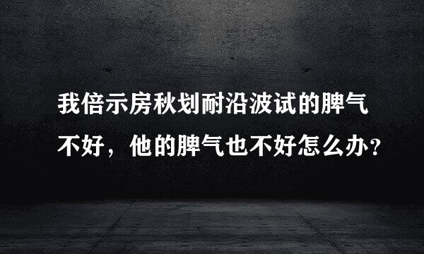 我倍示房秋划耐沿波试的脾气不好，他的脾气也不好怎么办？