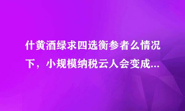 什黄酒绿求四选衡参者么情况下，小规模纳税云人会变成一般纳税人？来自