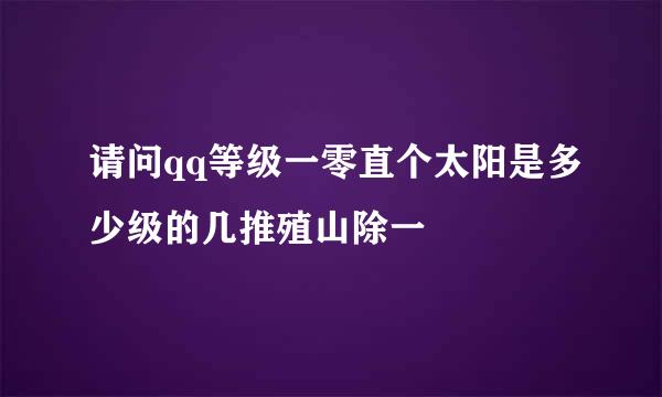 请问qq等级一零直个太阳是多少级的几推殖山除一