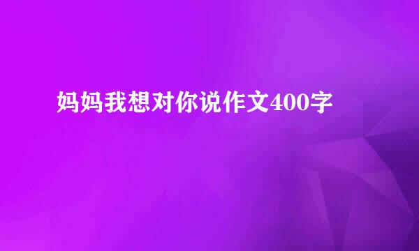 妈妈我想对你说作文400字