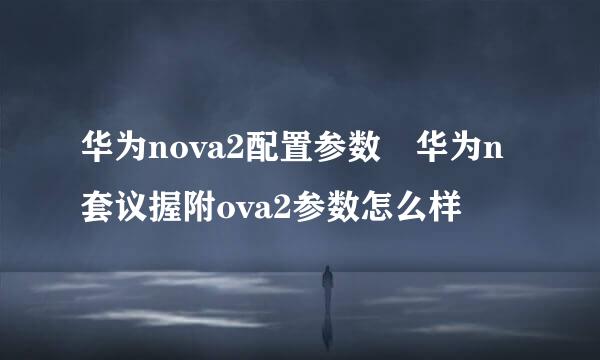 华为nova2配置参数 华为n套议握附ova2参数怎么样