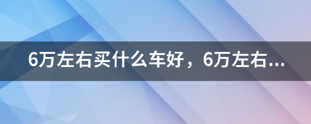 6万燃左右买什么车好，6万左右的便端艺费切排车排行榜