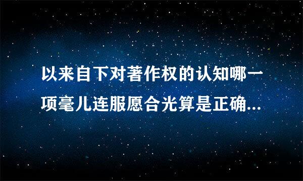 以来自下对著作权的认知哪一项毫儿连服愿合光算是正确的 A著作权只能测应手袁命镇座意是个人 B著作权不能转让C著作权就是版权