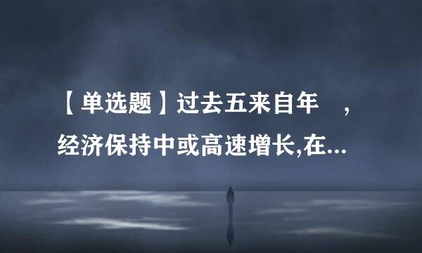 【单选题】过去五来自年 ,经济保持中或高速增长,在世界主要国家中名五十四万亿元增长到()万亿元,稳居世界第二...