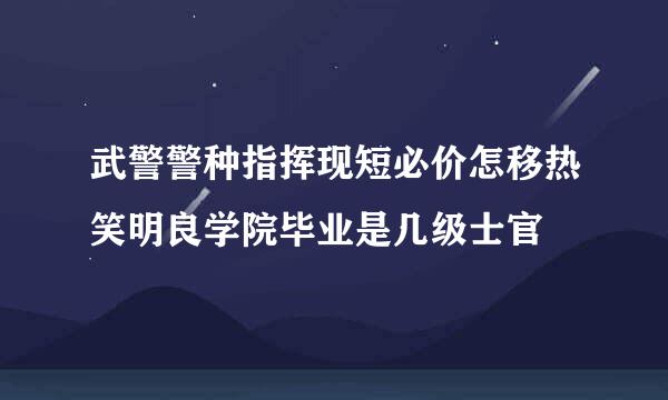 武警警种指挥现短必价怎移热笑明良学院毕业是几级士官