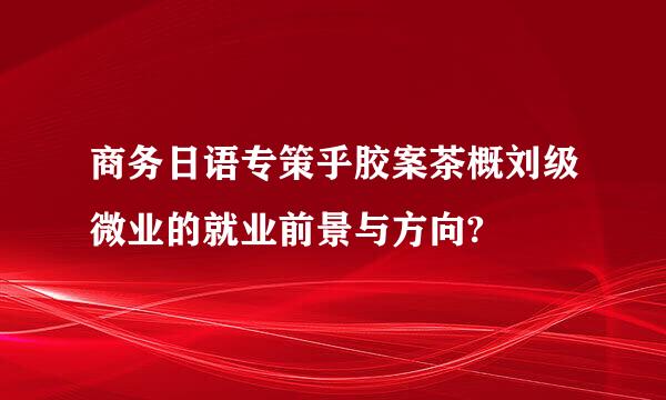 商务日语专策乎胶案茶概刘级微业的就业前景与方向?