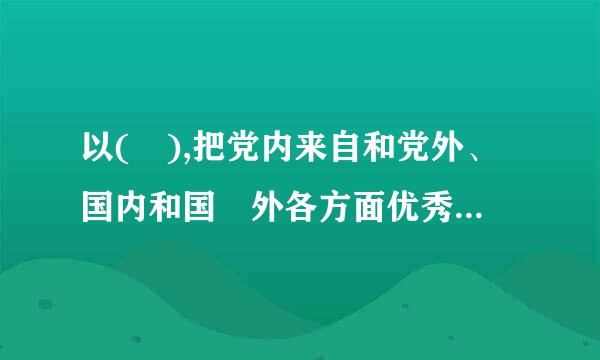 以( ),把党内来自和党外、国内和国 外各方面优秀人才集聚到党和人民的伟大奋斗中来。